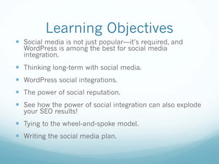 Learning Objectives
— Social media is not just popular—it’s required, and
WordPress is among the best for social media
integration.
— Thinking long-term with social media.
— WordPress social integrations.
— The power of social reputation.
— See how the power of social integration can also explode
your SEO results!
— Tying to the wheel-and-spoke model.
— Writing the social media plan.
 