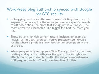 WordPress blog authorship synced with Google
for SEO results
— In blogging, we discuss the role of results listings from search
engines. The concept is, the more you see in a specific search
result description, the more that listing jumps out at you, the
more attractive it becomes. The bigger the bait the more you
bite.
— These options for rich content results include, for example,
“news” or “in-depth articles”. You’ve probably seen Google
results where a photo is shown beside the description in blog
or article.
— When you properly set up your WordPress profile for your blog
posting and sync that with your Google profile, Google can
attach that to your search results. The major, comprehensive
SEO plug-ins, such as Yoast, have functions for this.
 