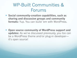 WP-Built Communities &
Forums
— Social community-creation capabilities, such as
sharing and discussion groups and community
formats: Yup. You can build ‘em with WordPress.
— Open source community of WordPress support and
updates: As we’ve discussed previously, you too can
be a WordPress theme and/or plug-in developer—
it’s open source!
 