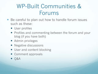 WP-Built Communities &
Forums
— Be careful to plan out how to handle forum issues
such as these:
— User profiles
— Profiles and commenting between the forum and your
blog (if you have both)
— Admin privileges
— Negative discussions
— User and content blocking
— Comment approvals
— Q&A
 