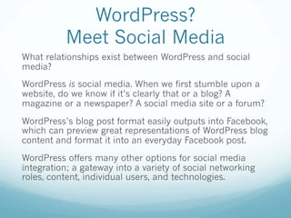WordPress?
Meet Social Media
What relationships exist between WordPress and social
media?
WordPress is social media. When we first stumble upon a
website, do we know if it’s clearly that or a blog? A
magazine or a newspaper? A social media site or a forum?
WordPress’s blog post format easily outputs into Facebook,
which can preview great representations of WordPress blog
content and format it into an everyday Facebook post.
WordPress offers many other options for social media
integration; a gateway into a variety of social networking
roles, content, individual users, and technologies.
 