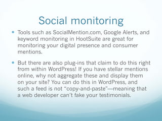 Social monitoring
— Tools such as SocialMention.com, Google Alerts, and
keyword monitoring in HootSuite are great for
monitoring your digital presence and consumer
mentions.
— But there are also plug-ins that claim to do this right
from within WordPress! If you have stellar mentions
online, why not aggregate these and display them
on your site? You can do this in WordPress, and
such a feed is not “copy-and-paste"—meaning that
a web developer can’t fake your testimonials.
 