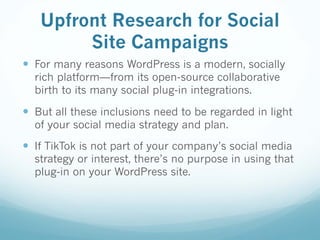 Upfront Research for Social
Site Campaigns
— For many reasons WordPress is a modern, socially
rich platform—from its open-source collaborative
birth to its many social plug-in integrations.
— But all these inclusions need to be regarded in light
of your social media strategy and plan.
— If TikTok is not part of your company’s social media
strategy or interest, there’s no purpose in using that
plug-in on your WordPress site.
 