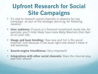 Upfront Research for Social
Site Campaigns
— It’s vital to research social channels in advance for any
campaign, as part of the strategic planning, for following
reasons:
— User audience: If yours is a financial investment social site, for
example, you’ll most likely have more Baby Boomers than Gen
Zs on your site.
— Usage and buzz trending: How new and hot is the social
channel? Just because it has buzz right now doesn’t mean it
will tomorrow.
— Search-engine friendliness: Very important!
— Integrations with other social channels: Does the channel play
well with others?
 