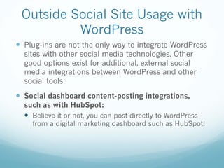 Outside Social Site Usage with
WordPress
— Plug-ins are not the only way to integrate WordPress
sites with other social media technologies. Other
good options exist for additional, external social
media integrations between WordPress and other
social tools:
— Social dashboard content-posting integrations,
such as with HubSpot:
— Believe it or not, you can post directly to WordPress
from a digital marketing dashboard such as HubSpot!
 