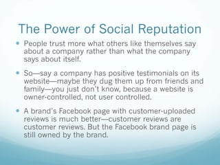 The Power of Social Reputation
— People trust more what others like themselves say
about a company rather than what the company
says about itself.
— So—say a company has positive testimonials on its
website—maybe they dug them up from friends and
family—you just don’t know, because a website is
owner-controlled, not user controlled.
— A brand’s Facebook page with customer-uploaded
reviews is much better—customer reviews are
customer reviews. But the Facebook brand page is
still owned by the brand.
 