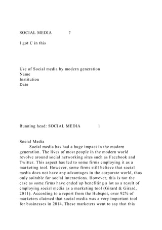 SOCIAL MEDIA 7
I got C in this
Use of Social media by modern generation
Name
Institution
Date
Running head: SOCIAL MEDIA 1
Social Media
Social media has had a huge impact in the modern
generation. The lives of most people in the modern world
revolve around social networking sites such as Facebook and
Twitter. This aspect has led to some firms employing it as a
marketing tool. However, some firms still believe that social
media does not have any advantages in the corporate world, thus
only suitable for social interactions. However, this is not the
case as some firms have ended up benefiting a lot as a result of
employing social media as a marketing tool (Girard & Girard,
2011). According to a report from the Hubspot, over 92% of
marketers claimed that social media was a very important tool
for businesses in 2014. These marketers went to say that this
 