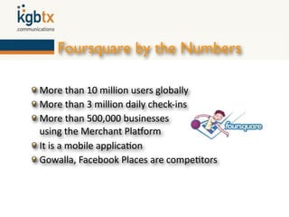 Foursquare by the Numbers

More than 10 million users globally
More than 3 million daily check‐ins
More than 500,000 businesses
using the Merchant PlaZorm
It is a mobile applica6on
Gowalla, Facebook Places are compe6tors
 