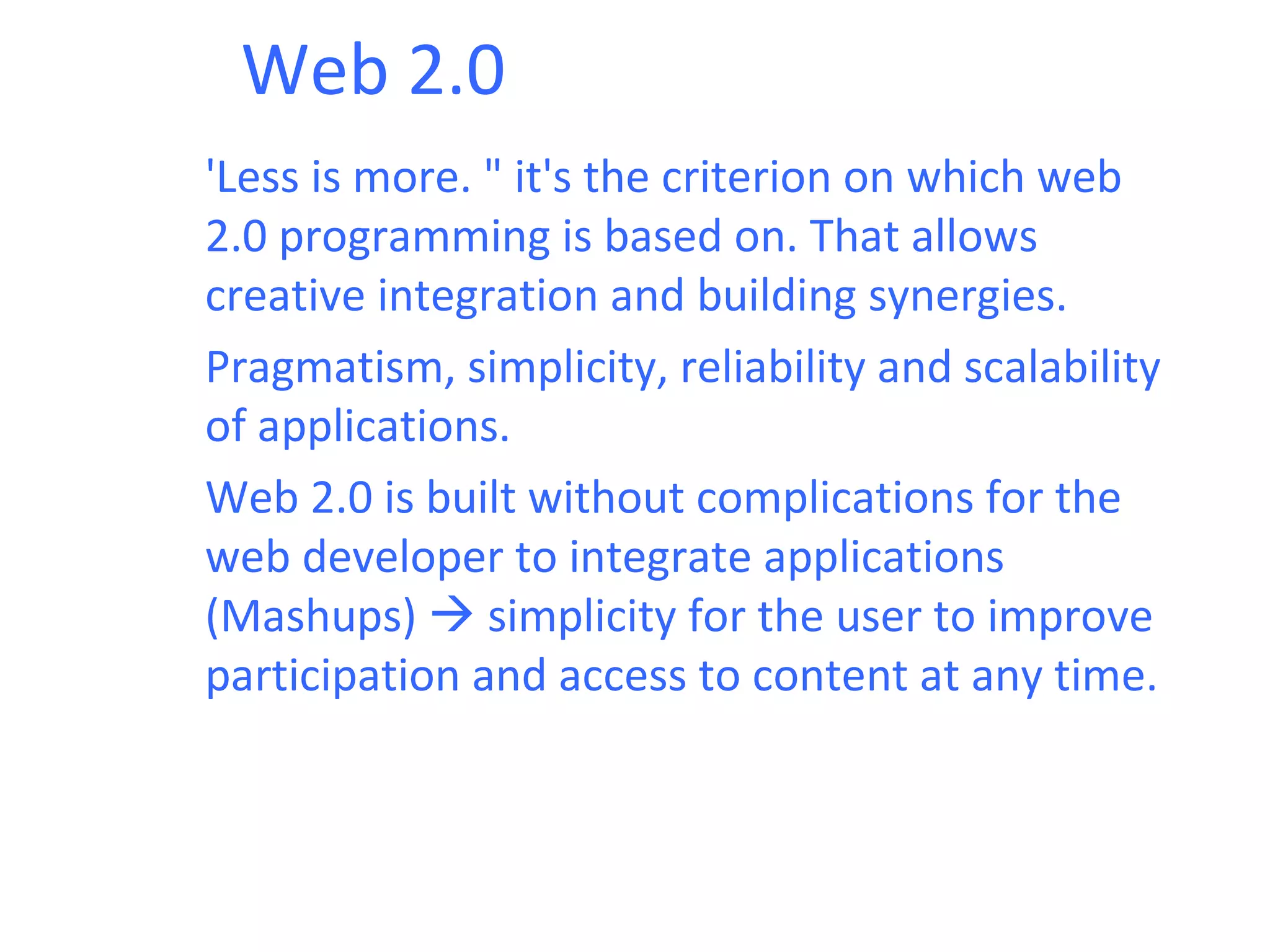 Web 2.0
'Less is more. " it's the criterion on which web
2.0 programming is based on. That allows
creative integration and building synergies.
Pragmatism, simplicity, reliability and scalability
of applications.
Web 2.0 is built without complications for the
web developer to integrate applications
(Mashups)  simplicity for the user to improve
participation and access to content at any time.
 