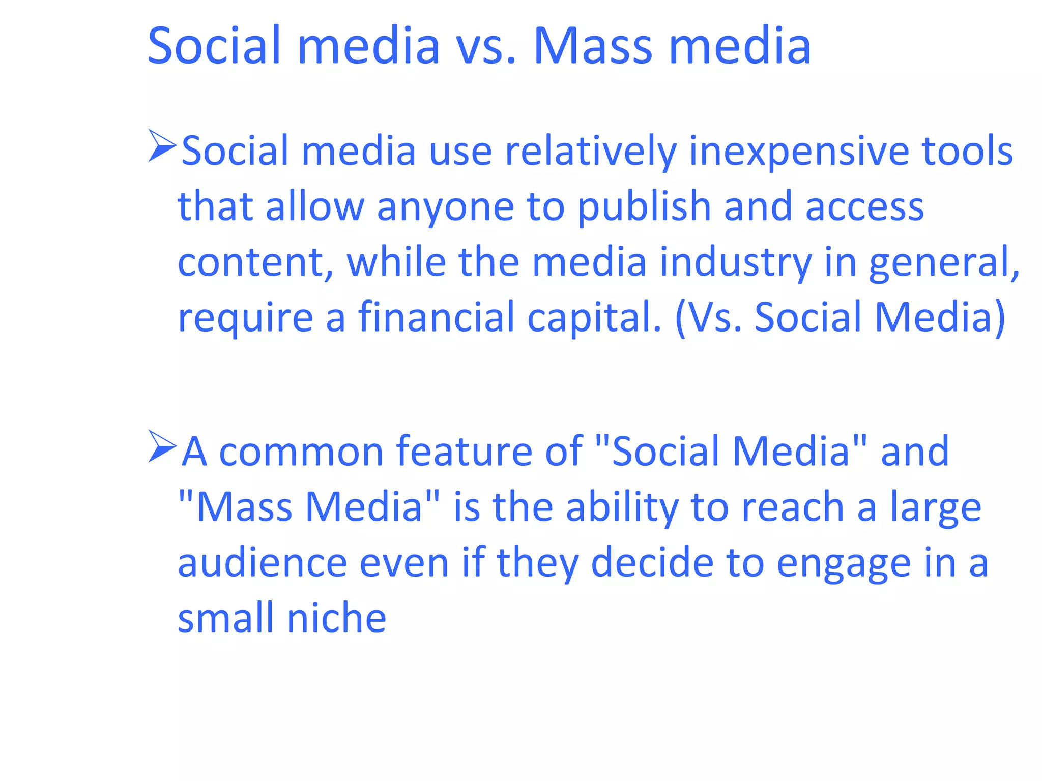 Social media vs. Mass media
Social media use relatively inexpensive tools
 that allow anyone to publish and access
 content, while the media industry in general,
 require a financial capital. (Vs. Social Media)

A common feature of "Social Media" and
 "Mass Media" is the ability to reach a large
 audience even if they decide to engage in a
 small niche
 