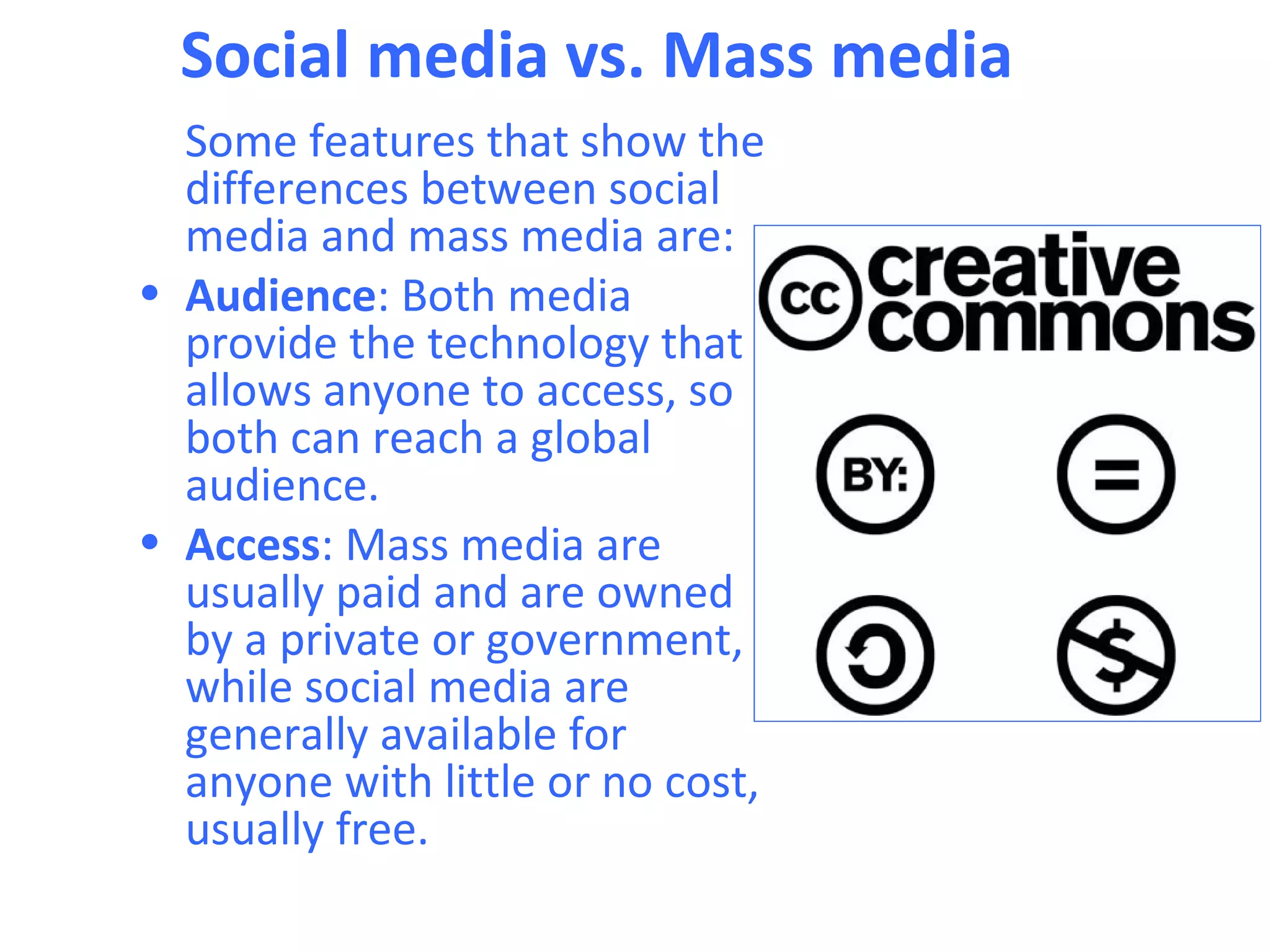 Social media vs. Mass media
  Some features that show the
  differences between social
  media and mass media are:
• Audience: Both media
  provide the technology that
  allows anyone to access, so
  both can reach a global
  audience.
• Access: Mass media are
  usually paid and are owned
  by a private or government,
  while social media are
  generally available for
  anyone with little or no cost,
  usually free.
 