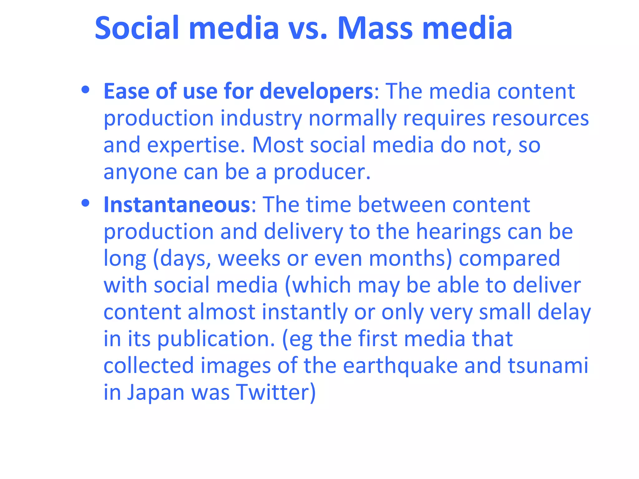 Social media vs. Mass media
• Ease of use for developers: The media content
  production industry normally requires resources
  and expertise. Most social media do not, so
  anyone can be a producer.
• Instantaneous: The time between content
  production and delivery to the hearings can be
  long (days, weeks or even months) compared
  with social media (which may be able to deliver
  content almost instantly or only very small delay
  in its publication. (eg the first media that
  collected images of the earthquake and tsunami
  in Japan was Twitter)
 