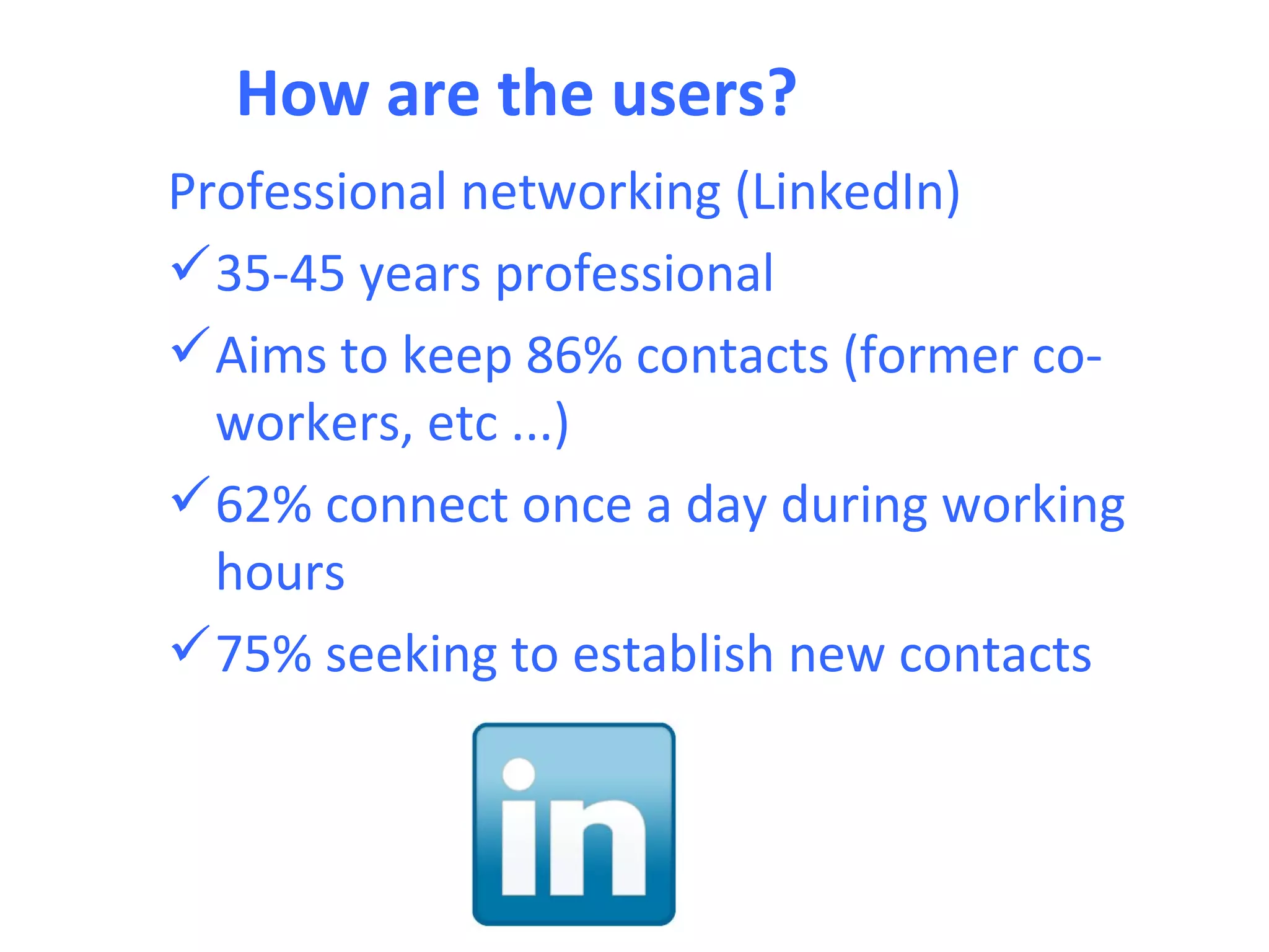 How are the users?
Professional networking (LinkedIn)
 35-45 years professional
 Aims to keep 86% contacts (former co-
  workers, etc ...)
 62% connect once a day during working
  hours
 75% seeking to establish new contacts
 