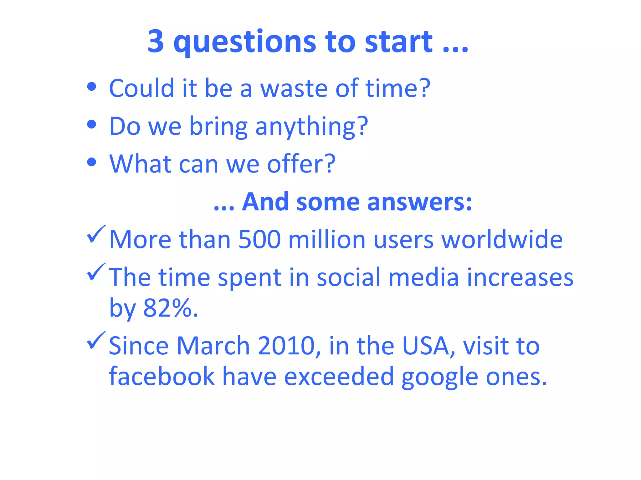 3 questions to start ...
• Could it be a waste of time?
• Do we bring anything?
• What can we offer?
            ... And some answers:
 More than 500 million users worldwide
 The time spent in social media increases
  by 82%.
 Since March 2010, in the USA, visit to
  facebook have exceeded google ones.
 