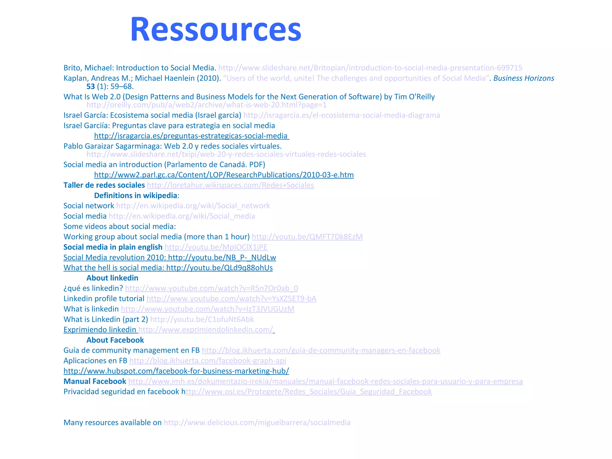 Ressources
Brito, Michael: Introduction to Social Media. http://www.slideshare.net/Britopian/introduction-to-social-media-presentation-699715
Kaplan, Andreas M.; Michael Haenlein (2010). "Users of the world, unite! The challenges and opportunities of Social Media". Business Horizons
       53 (1): 59–68.
What Is Web 2.0 (Design Patterns and Business Models for the Next Generation of Software) by Tim O'Reilly
       http://oreilly.com/pub/a/web2/archive/what-is-web-20.html?page=1
Israel García: Ecosistema social media (Israel garcia) http://isragarcia.es/el-ecosistema-social-media-diagrama
Israel Garciía: Preguntas clave para estrategia en social media
         http://isragarcia.es/preguntas-estrategicas-social-media
Pablo Garaizar Sagarminaga: Web 2.0 y redes sociales virtuales.
       http://www.slideshare.net/txipi/web-20-y-redes-sociales-virtuales-redes-sociales
Social media an introduction (Parlamento de Canadá. PDF)
         http://www2.parl.gc.ca/Content/LOP/ResearchPublications/2010-03-e.htm
Taller de redes sociales http://loretahur.wikispaces.com/Redes+Sociales
         Definitions in wikipedia:
Social network http://en.wikipedia.org/wiki/Social_network
Social media http://en.wikipedia.org/wiki/Social_media
Some videos about social media:
Working group about social media (more than 1 hour) http://youtu.be/QMFT7Dk8EzM
Social media in plain english http://youtu.be/MpIOClX1jPE
Social Media revolution 2010: http://youtu.be/NB_P-_NUdLw
What the hell is social media: http://youtu.be/QLd9q88ohUs
       About linkedin
¿qué es linkedin? http://www.youtube.com/watch?v=R5n7Or0ab_0
Linkedin profile tutorial http://www.youtube.com/watch?v=YsXZ5ET9-bA
What is linkedin http://www.youtube.com/watch?v=IzT3JVUGUzM
What is Linkedin (part 2) http://youtu.be/C1ofuNt6Abk
Exprimiendo linkedin http://www.exprimiendolinkedin.com/
       About Facebook
Guía de community management en FB http://blog.ikhuerta.com/guia-de-community-managers-en-facebook
Aplicaciones en FB http://blog.ikhuerta.com/facebook-graph-api
http://www.hubspot.com/facebook-for-business-marketing-hub/
Manual Facebook http://www.imh.es/dokumentazio-irekia/manuales/manual-facebook-redes-sociales-para-usuario-y-para-empresa
Privacidad seguridad en facebook http://www.osi.es/Protegete/Redes_Sociales/Guia_Seguridad_Facebook


Many resources available on http://www.delicious.com/miguelbarrera/socialmedia
 