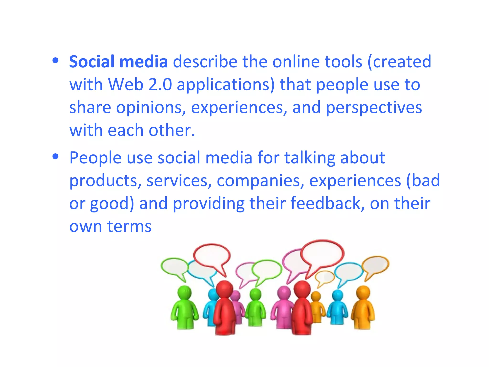 • Social media describe the online tools (created
  with Web 2.0 applications) that people use to
  share opinions, experiences, and perspectives
  with each other.
• People use social media for talking about
  products, services, companies, experiences (bad
  or good) and providing their feedback, on their
  own terms
 