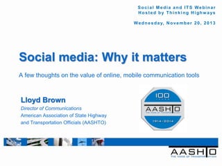 Social Media and ITS Webinar
Hos t e d by Thi nk i ng Hi ghw a ys
W e d n e s d a y, N o v e m b e r 2 0 , 2 0 1 3

Social media: Why it matters
A few thoughts on the value of online, mobile communication tools

Lloyd Brown
Director of Communications
American Association of State Highway
and Transportation Officials (AASHTO)

 