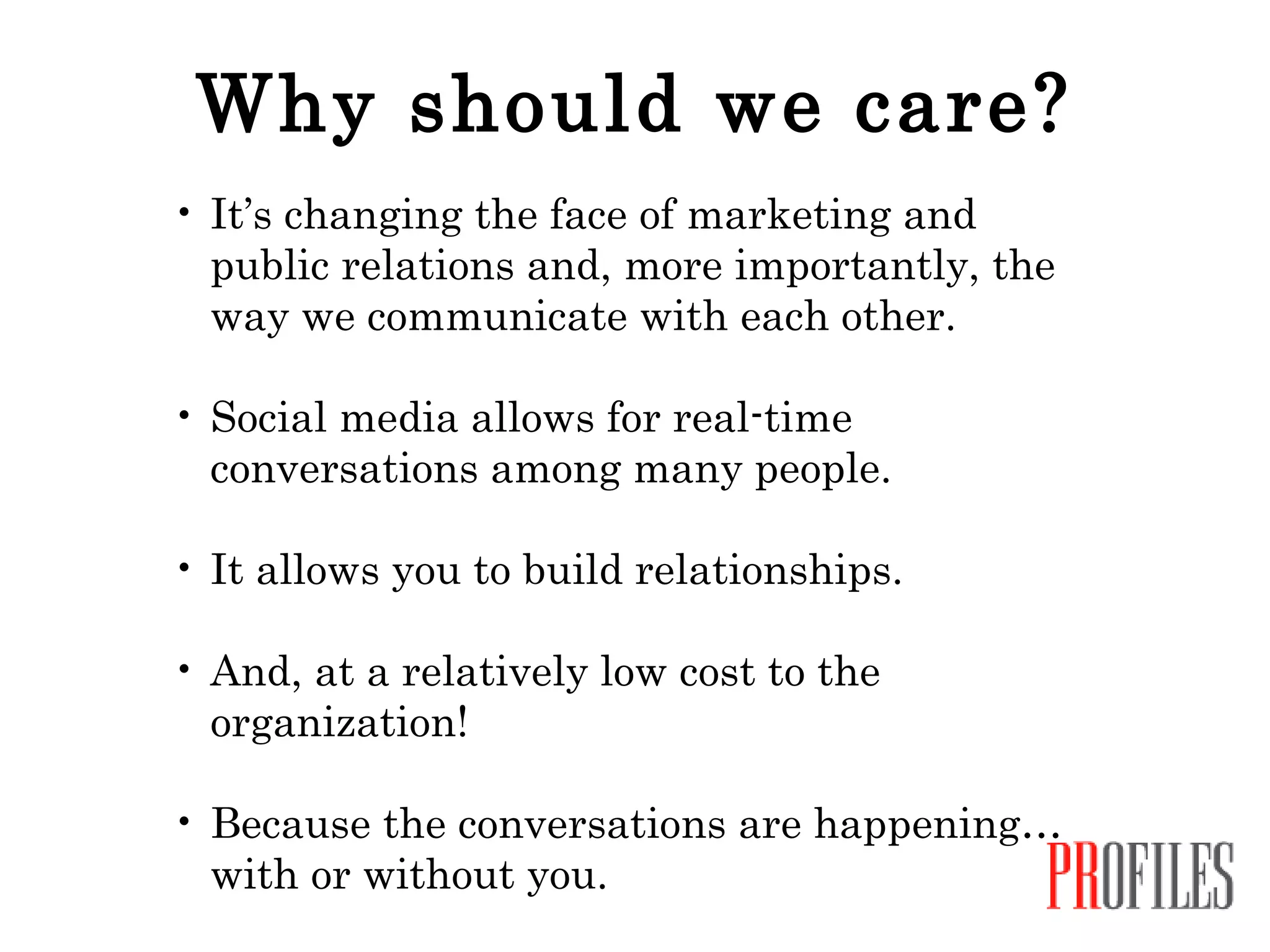 Why should we care? It’s changing the face of marketing and public relations and, more importantly, the way we communicate with each other.  Social media allows for real-time conversations among many people.  It allows you to build relationships. And, at a relatively low cost to the organization!  Because the conversations are happening…with or without you. 