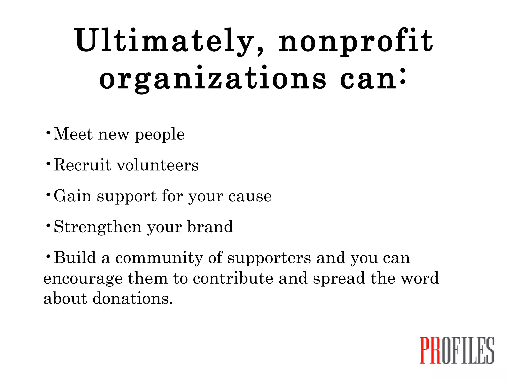 Ultimately, nonprofit organizations can: Meet new people Recruit volunteers Gain support for your cause Strengthen your brand Build a community of supporters and you can encourage them to contribute and spread the word about donations. 