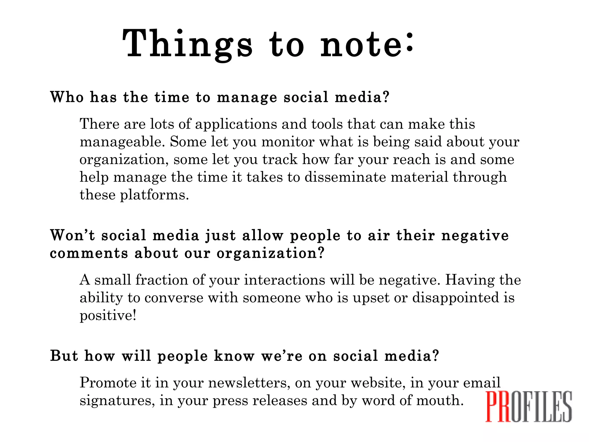 Things to note: Who has the time to manage social media? There are lots of applications and tools that can make this manageable. Some let you monitor what is being said about your organization, some let you track how far your reach is and some help manage the time it takes to disseminate material through these platforms. Won’t social media just allow people to air their negative comments about our organization? A small fraction of your interactions will be negative. Having the ability to converse with someone who is upset or disappointed is positive!  But how will people know we’re on social media?   Promote it in your newsletters, on your website, in your email signatures, in your press releases and by word of mouth. 