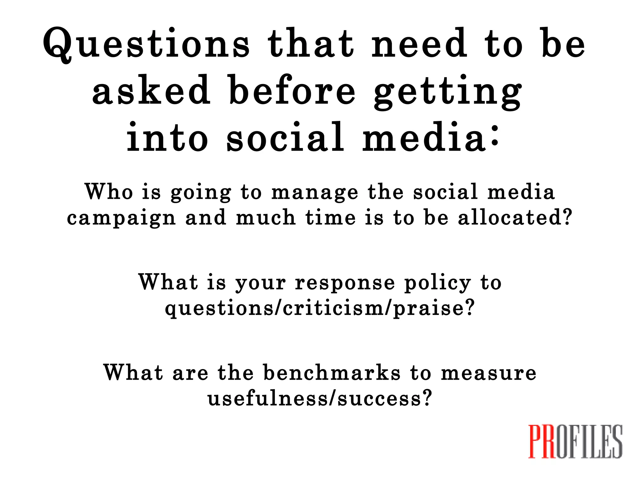 Questions that need to be asked before getting  into social media: Who is going to manage the social media campaign and much time is to be allocated? What is your response policy to questions/criticism/praise? What are the benchmarks to measure usefulness/success? 
