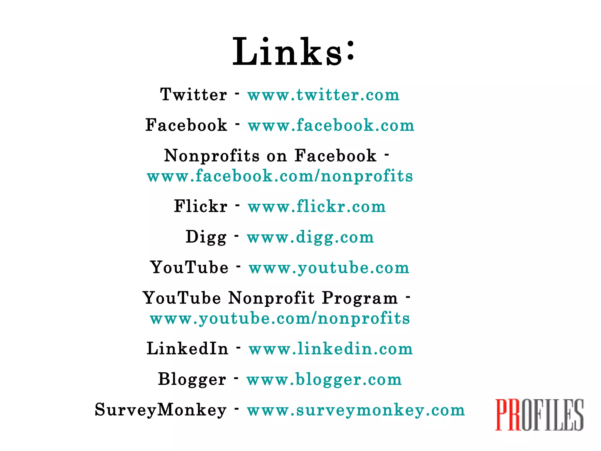 Links: Twitter -  www.twitter.com Facebook -  www.facebook.com Nonprofits on Facebook -  www.facebook.com/nonprofits Flickr -  www.flickr.com Digg -  www.digg.com YouTube -  www.youtube.com YouTube Nonprofit Program -  www.youtube.com/nonprofits LinkedIn -  www.linkedin.com Blogger -  www.blogger.com SurveyMonkey -  www.surveymonkey.com 