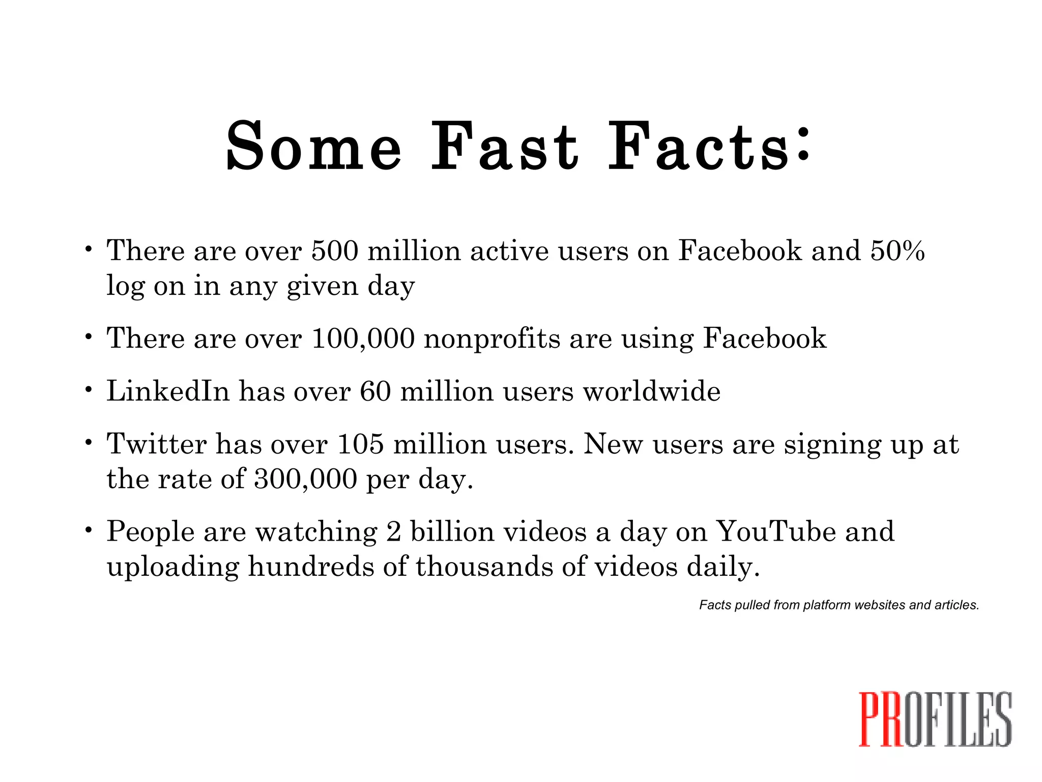 Some Fast Facts: There are over 500 million active users on Facebook and 50% log on in any given day There are over 100,000 nonprofits are using Facebook LinkedIn has over 60 million users worldwide Twitter has over 105 million users. New users are signing up at the rate of 300,000 per day. People are watching 2 billion videos a day on YouTube and uploading hundreds of thousands of videos daily. Facts pulled from platform websites and articles. 