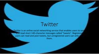 Twitter
Twitter is an online social networking service that enables users to send
and read short 140-character messages called "tweets". Registered
users can read and post tweets, but unregistered users can only read
them.
 