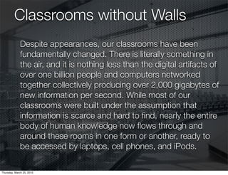 Classrooms without Walls
              Despite appearances, our classrooms have been
              fundamentally changed. There is literally something in
              the air, and it is nothing less than the digital artifacts of
              over one billion people and computers networked
              together collectively producing over 2,000 gigabytes of
              new information per second. While most of our
              classrooms were built under the assumption that
              information is scarce and hard to ﬁnd, nearly the entire
              body of human knowledge now ﬂows through and
              around these rooms in one form or another, ready to
              be accessed by laptops, cell phones, and iPods.

Thursday, March 25, 2010
 