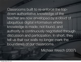 Classrooms built to re-enforce the top-
              down authoritative knowledge of the
              teacher are now enveloped by a cloud of
              ubiquitous digital information where
              knowledge is made, not found, and
              authority is continuously negotiated through
              discussion and participation. In short, they
              tell us that our walls no longer mark the
              boundaries of our classrooms.
                                   Michael Wesch (2007)

Thursday, March 25, 2010
 