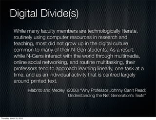Digital Divide(s)
              While many faculty members are technologically literate,
              routinely using computer resources in research and
              teaching, most did not grow up in the digital culture
              common to many of their N-Gen students. As a result,
              while N-Gens interact with the world through multimedia,
              online social networking, and routine multitasking, their
              professors tend to approach learning linearly, one task at a
              time, and as an individual activity that is centred largely
              around printed text.
                           Mabrito and Medley (2008) “Why Professor Johnny Can’t Read:
                                               Understanding the Net Generation’s Texts”




Thursday, March 25, 2010
 