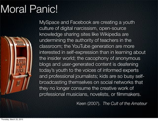 Moral Panic!
                           MySpace and Facebook are creating a youth
                           culture of digital narcissism, open-source
                           knowledge sharing sites like Wikipedia are
                           undermining the authority of teachers in the
                           classroom; the YouTube generation are more
                           interested in self-expression than in learning about
                           the insider world; the cacophony of anonymous
                           blogs and user-generated content is deafening
                           today’s youth to the voices of informed experts
                           and professional journalists; kids are so busy self-
                           broadcasting themselves on social networks that
                           they no longer consume the creative work of
                           professional musicians, novelists, or ﬁlmmakers.
                                             Keen (2007). The Cult of the Amateur


Thursday, March 25, 2010
 