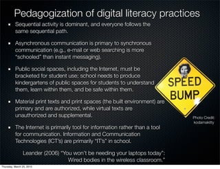 Pedagogization of digital literacy practices
          Sequential activity is dominant, and everyone follows the
          same sequential path.

          Asynchronous communication is primary to synchronous
          communication (e.g., e-mail or web searching is more
          “schooled” than instant messaging).

          Public social spaces, including the Internet, must be
          bracketed for student use; school needs to produce
          kindergartens of public spaces for students to understand
          them, learn within them, and be safe within them.

          Material print texts and print spaces (the built environment) are
          primary and are authorized, while virtual texts are
          unauthorized and supplemental.                                      Photo Credit:
                                                                              kodamakitty
          The Internet is primarily tool for information rather than a tool
          for communication. Information and Communication
          Technologies (ICT’s) are primarily “IT’s” in school.

                Leander (2006) “You won’t be needing your laptops today”:
                                  Wired bodies in the wireless classroom.”
Thursday, March 25, 2010
 