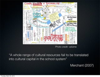 Photo credit: vaXzine


              “A whole range of cultural resources fail to be translated
              into cultural capital in the school system”
                                                             Merchant (2007)

Thursday, March 25, 2010
 