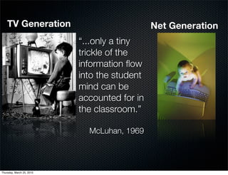 TV Generation                             Net Generation
                           “...only a tiny
                           trickle of the
                           information ﬂow
                           into the student
                           mind can be
                           accounted for in
                           the classroom.”

                             McLuhan, 1969




Thursday, March 25, 2010
 