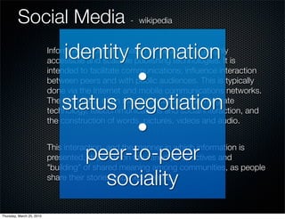 Social Media - wikipedia
                               identity formation
                           Information content created by people using highly
                           accessible and scalable publishing technologies. It is

                                        •
                           intended to facilitate communications, inﬂuence interaction
                           between peers and with public audiences. This is typically
                           done via the Internet and mobile communications networks.
                               status negotiation
                           The term most often refers to activities that integrate
                           technology, telecommunications and social interaction, and

                                        •
                           the construction of words, pictures, videos and audio.



                                  peer-to-peer
                           This interaction, and the manner in which information is
                           presented, depends on the varied perspectives and
                           "building" of shared meaning among communities, as people
                                    sociality
                           share their stories and experiences.



Thursday, March 25, 2010
 