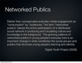 Networked Publics
              Rather than conceptualize everyday media engagement as
              “consumption” by “audiences,” the term “networked
              publics” places the active participation of a distributed
              social network in producing and circulating culture and
              knowledge in the foreground. The growing salience of
              networked publics in young people’s everyday lives is an
              important change in what constitutes the social groups and
              publics that structure young people’s learning and identity.
                                              Digital Youth Project (2008)



Thursday, March 25, 2010
 