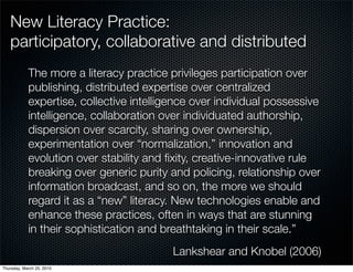 New Literacy Practice:
   participatory, collaborative and distributed
            The more a literacy practice privileges participation over
            publishing, distributed expertise over centralized
            expertise, collective intelligence over individual possessive
            intelligence, collaboration over individuated authorship,
            dispersion over scarcity, sharing over ownership,
            experimentation over “normalization,” innovation and
            evolution over stability and ﬁxity, creative-innovative rule
            breaking over generic purity and policing, relationship over
            information broadcast, and so on, the more we should
            regard it as a “new” literacy. New technologies enable and
            enhance these practices, often in ways that are stunning
            in their sophistication and breathtaking in their scale.”
                                          Lankshear and Knobel (2006)
Thursday, March 25, 2010
 