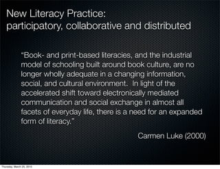 New Literacy Practice:
   participatory, collaborative and distributed

               “Book- and print-based literacies, and the industrial
               model of schooling built around book culture, are no
               longer wholly adequate in a changing information,
               social, and cultural environment. In light of the
               accelerated shift toward electronically mediated
               communication and social exchange in almost all
               facets of everyday life, there is a need for an expanded
               form of literacy.”
                                                   Carmen Luke (2000)


Thursday, March 25, 2010
 