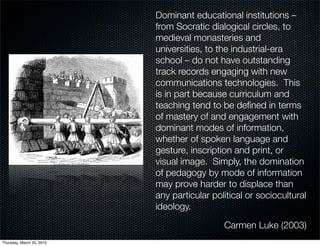 Dominant educational institutions –
                           from Socratic dialogical circles, to
                           medieval monasteries and
                           universities, to the industrial-era
                           school – do not have outstanding
                           track records engaging with new
                           communications technologies. This
                           is in part because curriculum and
                           teaching tend to be deﬁned in terms
                           of mastery of and engagement with
                           dominant modes of information,
                           whether of spoken language and
                           gesture, inscription and print, or
                           visual image. Simply, the domination
                           of pedagogy by mode of information
                           may prove harder to displace than
                           any particular political or sociocultural
                           ideology.

                                             Carmen Luke (2003)
Thursday, March 25, 2010
 