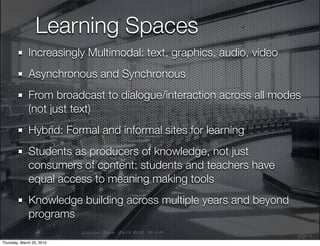Learning Spaces
              Increasingly Multimodal: text, graphics, audio, video
              Asynchronous and Synchronous
              From broadcast to dialogue/interaction across all modes
              (not just text)
              Hybrid: Formal and informal sites for learning
              Students as producers of knowledge, not just
              consumers of content: students and teachers have
              equal access to meaning making tools
              Knowledge building across multiple years and beyond
              programs

Thursday, March 25, 2010
 