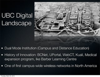 UBC Digital
 Landscape


      Dual Mode Institution (Campus and Distance Education)
      History of Innovation: BCNet, UPortal, WebCT, Kuali, Medical
      expansion program, Ike Barber Learning Centre
      One of ﬁrst campus-wide wireless networks in North America

Thursday, March 25, 2010
 