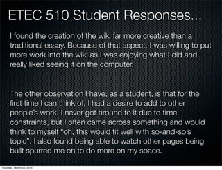 ETEC 510 Student Responses...
      I found the creation of the wiki far more creative than a
      traditional essay. Because of that aspect, I was willing to put
      more work into the wiki as I was enjoying what I did and
      really liked seeing it on the computer.


      The other observation I have, as a student, is that for the
      ﬁrst time I can think of, I had a desire to add to other
      people’s work. I never got around to it due to time
      constraints, but I often came across something and would
      think to myself “oh, this would ﬁt well with so-and-so’s
      topic”. I also found being able to watch other pages being
      built spurred me on to do more on my space.
Thursday, March 25, 2010
 