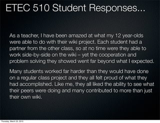ETEC 510 Student Responses...

         As a teacher, I have been amazed at what my 12 year-olds
         were able to do with their wiki project. Each student had a
         partner from the other class, so at no time were they able to
         work side-by-side on the wiki – yet the cooperation and
         problem solving they showed went far beyond what I expected.
         Many students worked far harder than they would have done
         on a regular class project and they all felt proud of what they
         had accomplished. Like me, they all liked the ability to see what
         their peers were doing and many contributed to more than just
         their own wiki.



Thursday, March 25, 2010
 