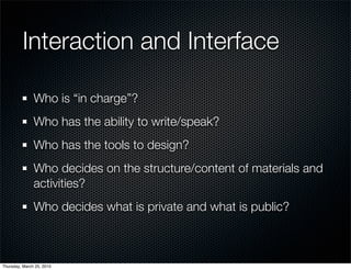 Interaction and Interface

               Who is “in charge”?
               Who has the ability to write/speak?
               Who has the tools to design?
               Who decides on the structure/content of materials and
               activities?
               Who decides what is private and what is public?



Thursday, March 25, 2010
 