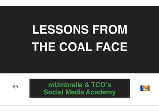 LESSONS FROM
THE COAL FACE


  mUmbrella & TCOʼs
 Social Media Academy
 
