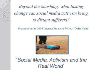 Beyond the #hashtag: what lasting
change can social media activism bring
to distant sufferers?
“Social Media, Activism and the
Real World”
Presentation by 2014 Internet Freedom Fellow (Delta Ndou)
 