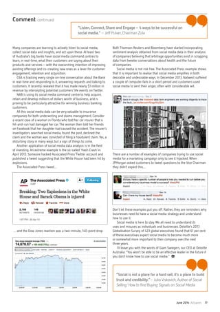 June 2014 Actuaries 17
Many companies are learning to actively listen to social media,
collect social data and insights, and act upon these. At least two
of Australia’s big banks have social media command centres to
learn, in real-time, what their customers are saying about their
products and services– with the overarching intention of improving
existing offerings and co-creating new ones as a lever for customer
engagement, retention and acquisition.
CBA is tracking every single on-line conversation about the Bank
in real-time and responding to it, answering requests and talking to
customers. It recently revealed that it has made nearly $1 million in
revenue by intercepting potential customers’ life events on Twitter.
NAB is using its social media command centre to help acquire,
retain and develop millions of dollars worth of business, and is
proving to be particularly attractive for winning business banking
customers.
All this social media data can be very valuable to insurance
companies for both underwriting and claims management. Consider
a recent case of a woman in Florida who told her car insurer that a
hit-and-run had damaged her car.The woman then told her friends
on Facebook that her daughter had caused the accident.The insurer’s
investigators searched social media, found the post, declined the
claim and the woman was convicted of filing a fraudulent claim.Yes, a
disturbing story in many ways but a sign of things to come.
Another application of social media data analysis is in the field
of investing. An extreme example is the so-called ‘Hash Crash’ in
April 2013. Someone hacked Associated Press’Twitter account and
published a tweet suggesting that the White House had been hit by
explosions.
The Associated Press tweet…
… and the Dow Jones reaction was a two-minute, 140-point drop.
Both Thomson Reuters and Bloomberg have started incorporating
sentiment analysis obtained from social media data in their analysis
of companies believing that arbitrage opportunities exist in scrapping
data from tweeter conversations about health and the future
of companies.
Social media is not risk free.The Associated Press example shows
that it is important to realise that social media amplifies in both
desirable and undesirable ways. In December 2013, Natwest suffered
a couple of computer fails in a short period and customers used
social media to vent their anger, often with considerable wit.
There are a number of examples of companies trying to use social
media for a marketing campaign only to see it hijacked. When
JPMorgan asked customers to tweet questions to the Vice Chairman
they didn’t expect this…
Don’t let these examples put you off. Rather, they are reminders why
businesses need to have a social media strategy and understand
how to use it.
Social media is here to stay. We all need to understand its
uses and misuses as individuals and businesses. Deloitte’s 2013
Globalisation Survey of 423 global executives found that 61 per cent
of these executives expect social media to become much more
or somewhat more important to their company over the next
three years.
I’ll leave you with the words of Giam Swiegers, our CEO at Deloitte
Australia: “You won’t be able to be an effective leader in the future if
you don’t know how to use social media.”
Comment continued
“Social is not a place for a hard sell,it’s a place to build
trust and credibility.”–Julio Viskovich, Author of Social
Selling: How to find Buying Signals on Social Media.
“Listen,Connect,Share and Engage–4 ways to be successful on
social media.”–Jeff Pulver, Chairman Zula
 