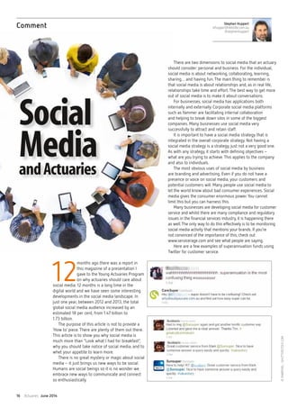 Actuaries June 201416
12
months ago there was a report in
this magazine of a presentation I
gave to the Young Actuaries Program
on why actuaries should care about
social media. 12 months is a long time in the
digital world and we have seen some interesting
developments in the social media landscape. In
just one year, between 2012 and 2013, the total
global social media audience increased by an
estimated 18 per cent, from 1.47 billion to
1.73 billion.
The purpose of this article is not to provide a
‘How to’ piece.There are plenty of them out there.
This article is to show you why social media is
much more than “Look what I had for breakfast”,
why you should take notice of social media, and to
whet your appetite to learn more.
There is no great mystery or magic about social
media– it just brings us new ways to be social.
Humans are social beings so it is no wonder we
embrace new ways to communicate and connect
so enthusiastically.
There are two dimensions to social media that an actuary
should consider: personal and business. For the individual,
social media is about networking, collaborating, learning,
sharing… and having fun.The main thing to remember is
that social media is about relationships and, as in real life,
relationships take time and effort.The best way to get more
out of social media is to make it about conversations.
For businesses, social media has applications both
internally and externally. Corporate social media platforms
such as Yammer are facilitating internal collaboration
and helping to break down silos in some of the biggest
companies. Many businesses use social media very
successfully to attract and retain staff.
It is important to have a social media strategy that is
integrated in the overall corporate strategy. Not having a
social media strategy is a strategy, just not a very good one.
As with any strategy, it starts with defining objectives–
what are you trying to achieve.This applies to the company
and also to individuals.
The most obvious uses of social media by business
are branding and advertising. Even if you do not have a
presence or voice on social media, your customers and
potential customers will. Many people use social media to
let the world know about bad consumer experiences. Social
media gives the consumer enormous power. You cannot
limit this but you can harness this.
Many businesses are developing social media for customer
service and whilst there are many compliance and regulatory
issues in the financial services industry, it is happening there
as well.The only way to do this effectively is to be monitoring
social media activity that mentions your brands. If you’re
not convinced of the importance of this, check out
www.servicerage.com and see what people are saying.
Here are a few examples of superannuation funds using
Twitter for customer service.
Stephen Huppert
sthuppert@deloitte.com.au
@stephenhuppert
Comment
Social
MediaandActuaries
©Rawpixel–Shutterstock.com
 
