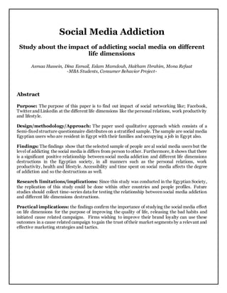 Social Media Addiction
Study about the impact of addicting social media on different
life dimensions
Asmaa Hussein, Dina Esmail, Eslam Mamdouh, Haitham Ibrahim, Mona Refaat
-MBA Students, Consumer Behavior Project-
Abstract
Purpose: The purpose of this paper is to find out impact of social networking like; Facebook,
Twitter and Linkedin at the different life dimensions like the personal relations, work productivity
and lifestyle.
Design/methodology/Approach: The paper used qualitative approach which consists of a
Semi-fixed structure questionnaire distributes on a stratified sample. The sample are social media
Egyptian users who are resident in Egypt with their families and occupying a job in Egypt also.
Findings: The findings show that the selected sample of people are al social media users but the
level of addicting the social media is differs from person toother. Furthermore, it shows that there
is a significant positive relationship between social media addiction and different life dimensions
destructions in the Egyptian society, in all manners such as the personal relations, work
productivity, health and lifestyle. Accessibility and time spent on social media affects the degree
of addiction and so the destructions as well.
Research limitations/implications: Since this study was conducted in the Egyptian Society,
the replication of this study could be done within other countries and people profiles. Future
studies should collect time-series data for testing the relationship between social media addiction
and different life dimensions destructions.
Practical implications: the findings confirm the importance of studying the social media effect
on life dimensions for the purpose of improving the quality of life, releasing the bad habits and
initiated cause related campaigns. Firms wishing to improve their brand loyalty can use these
outcomes in a cause related campaign togain the trust of their market segments by a relevant and
effective marketing strategies and tactics.
 